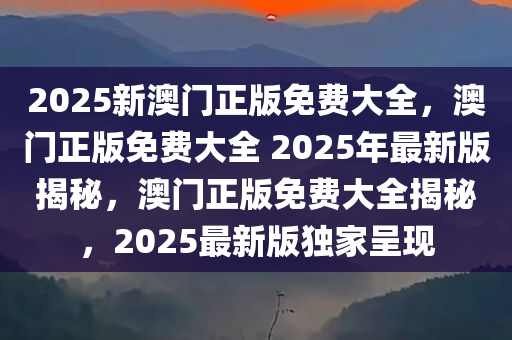 2025新澳门正版免费大全，澳门正版免费大全 2025年最新版揭秘，澳门正版免费大全揭秘，2025最新版独家呈现