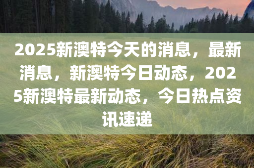 2025新澳特今天的消息，最新消息，新澳特今日动态，2025新澳特最新动态，今日热点资讯速递