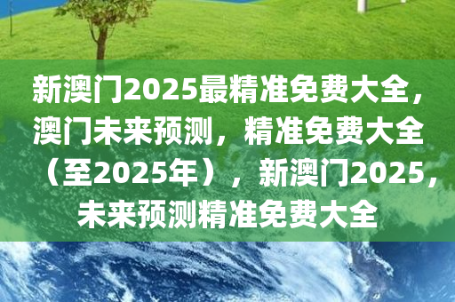 新澳门2025最精准免费大全，澳门未来预测，精准免费大全（至2025年），新澳门2025，未来预测精准免费大全