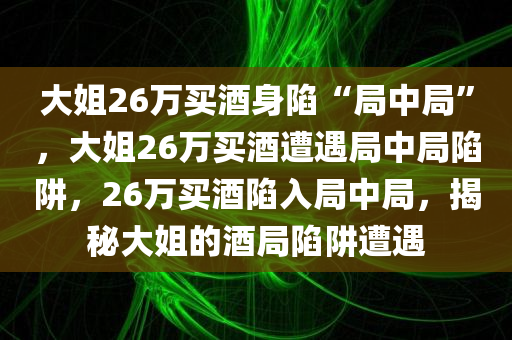 大姐26万买酒身陷“局中局”，大姐26万买酒遭遇局中局陷阱，26万买酒陷入局中局，揭秘大姐的酒局陷阱遭遇