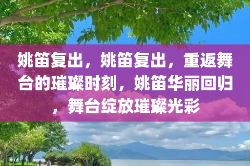 姚笛复出，姚笛复出，重返舞台的璀璨时刻，姚笛华丽回归，舞台绽放璀璨光彩