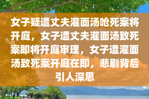 女子疑遭丈夫灌面汤呛死案将开庭，女子遭丈夫灌面汤致死案即将开庭审理，女子遭灌面汤致死案开庭在即，悲剧背后引人深思