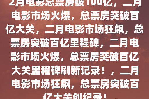 2月电影总票房破100亿，二月电影市场火爆，总票房突破百亿大关，二月电影市场狂飙，总票房突破百亿里程碑