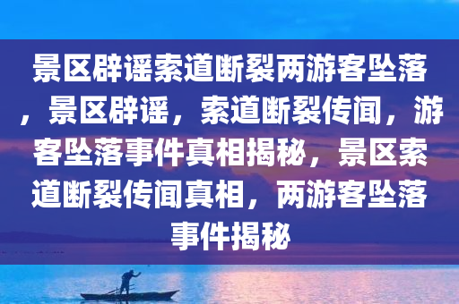 景区辟谣索道断裂两游客坠落，景区辟谣，索道断裂传闻，游客坠落事件真相揭秘，景区索道断裂传闻真相，两游客坠落事件揭秘