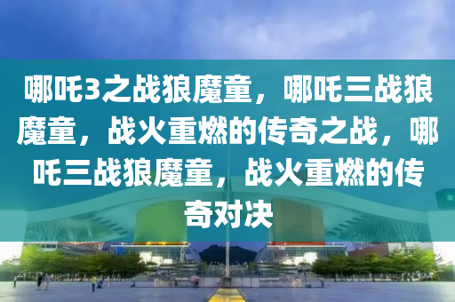 哪吒3之战狼魔童，哪吒三战狼魔童，战火重燃的传奇之战，哪吒三战狼魔童，战火重燃的传奇对决