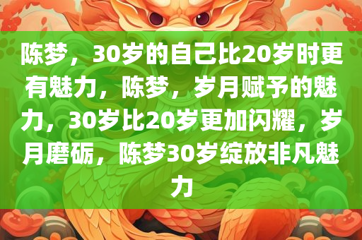 陈梦，30岁的自己比20岁时更有魅力，陈梦，岁月赋予的魅力，30岁比20岁更加闪耀，岁月磨砺，陈梦30岁绽放非凡魅力