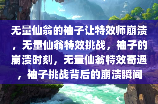 无量仙翁的袖子让特效师崩溃，无量仙翁特效挑战，袖子的崩溃时刻，无量仙翁特效奇遇，袖子挑战背后的崩溃瞬间