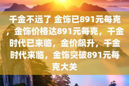 千金不远了 金饰已891元每克，金饰价格达891元每克，千金时代已来临，金价飙升，千金时代来临，金饰突破891元每克大关