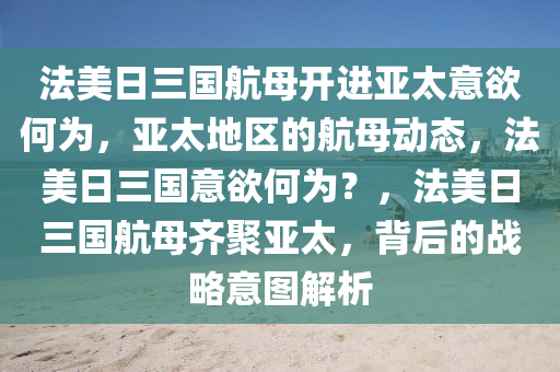 法美日三国航母开进亚太意欲何为，亚太地区的航母动态，法美日三国意欲何为？，法美日三国航母齐聚亚太，背后的战略意图解析