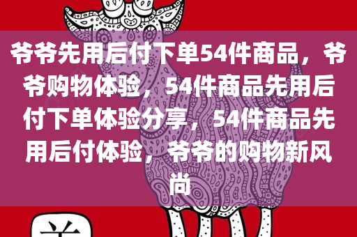 爷爷先用后付下单54件商品，爷爷购物体验，54件商品先用后付下单体验分享，54件商品先用后付体验，爷爷的购物新风尚