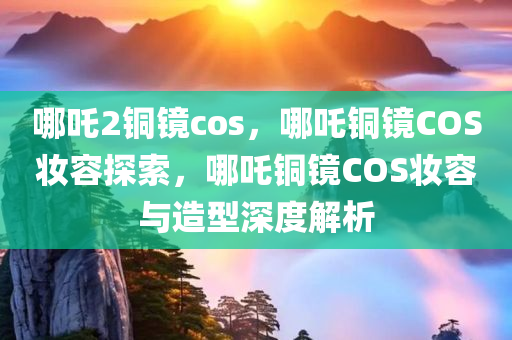 哪吒2铜镜cos，哪吒铜镜COS妆容探索，哪吒铜镜COS妆容与造型深度解析