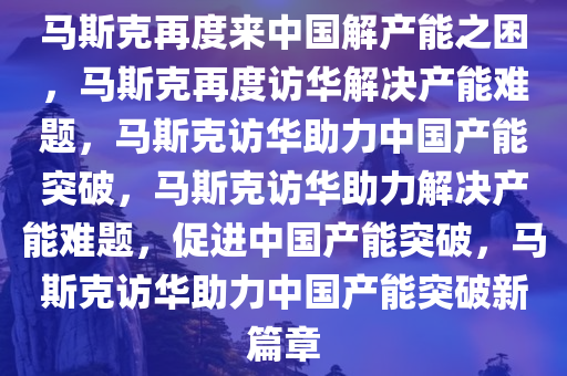 马斯克再度来中国解产能之困，马斯克再度访华解决产能难题，马斯克访华助力中国产能突破，马斯克访华助力解决产能难题，促进中国产能突破，马斯克访华助力中国产能突破新篇章