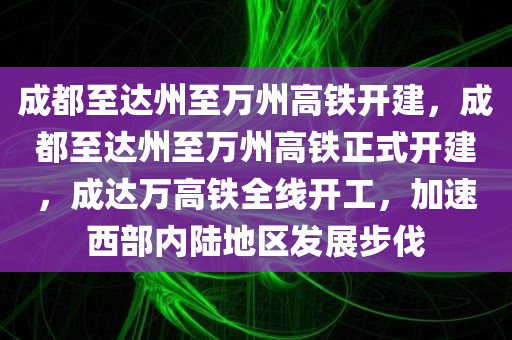 成都至达州至万州高铁开建，成都至达州至万州高铁正式开建，成达万高铁全线开工，加速西部内陆地区发展步伐