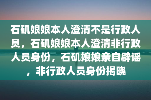 石矶娘娘本人澄清不是行政人员，石矶娘娘本人澄清非行政人员身份，石矶娘娘亲自辟谣，非行政人员身份揭晓