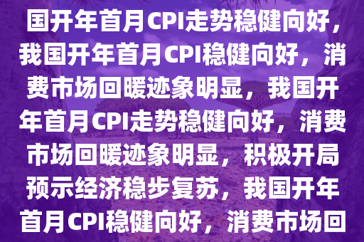 开年首月我国CPI走势向好，我国开年首月CPI走势稳健向好，我国开年首月CPI稳健向好，消费市场回暖迹象明显，我国开年首月CPI走势稳健向好，消费市场回暖迹象明显，积极开局预示经济稳步复苏，我国开年首月CPI稳健向好，消费市场回暖预示经济复苏新起点