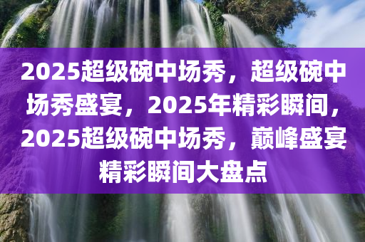 2025超级碗中场秀，超级碗中场秀盛宴，2025年精彩瞬间，2025超级碗中场秀，巅峰盛宴精彩瞬间大盘点