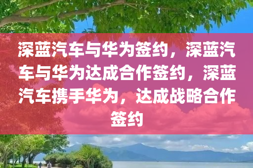 深蓝汽车与华为签约，深蓝汽车与华为达成合作签约，深蓝汽车携手华为，达成战略合作签约