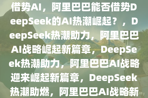 DeepSeek爆火 阿里巴巴能否借势AI，阿里巴巴能否借势DeepSeek的AI热潮崛起？，DeepSeek热潮助力，阿里巴巴AI战略崛起新篇章，DeepSeek热潮助力，阿里巴巴AI战略迎来崛起新篇章，DeepSeek热潮助燃，阿里巴巴AI战略新篇章开启