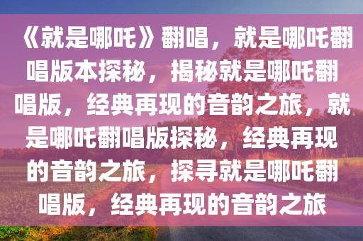 《就是哪吒》翻唱，就是哪吒翻唱版本探秘，揭秘就是哪吒翻唱版，经典再现的音韵之旅，就是哪吒翻唱版探秘，经典再现的音韵之旅，探寻就是哪吒翻唱版，经典再现的音韵之旅