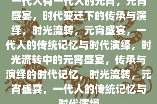 一代人有一代人的元宵，元宵盛宴，时代变迁下的传承与演绎，时光流转，元宵盛宴，一代人的传统记忆与时代演绎，时光流转中的元宵盛宴，传承与演绎的时代记忆，时光流转，元宵盛宴，一代人的传统记忆与时代演绎