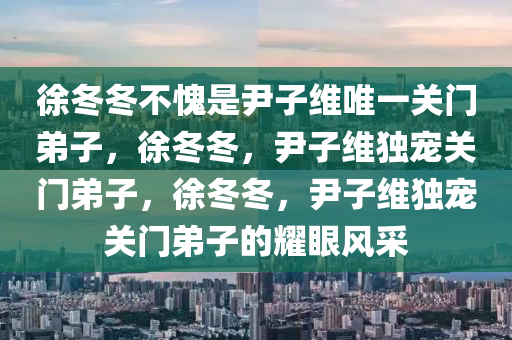 徐冬冬不愧是尹子维唯一关门弟子，徐冬冬，尹子维独宠关门弟子，徐冬冬，尹子维独宠关门弟子的耀眼风采