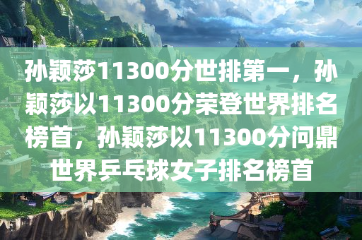 孙颖莎11300分世排第一，孙颖莎以11300分荣登世界排名榜首，孙颖莎以11300分问鼎世界乒乓球女子排名榜首