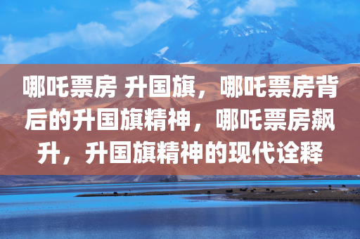 哪吒票房 升国旗，哪吒票房背后的升国旗精神，哪吒票房飙升，升国旗精神的现代诠释