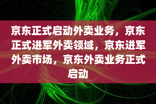 京东正式启动外卖业务，京东正式进军外卖领域，京东进军外卖市场，京东外卖业务正式启动