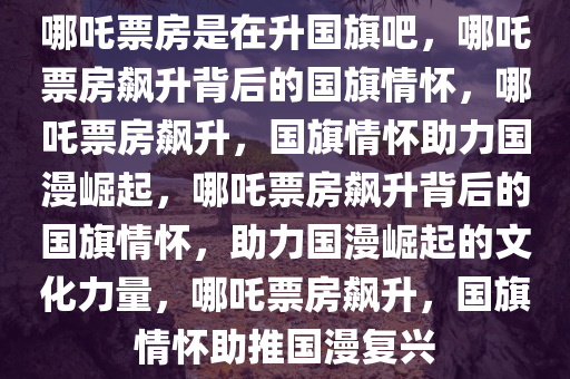 哪吒票房是在升国旗吧，哪吒票房飙升背后的国旗情怀，哪吒票房飙升，国旗情怀助力国漫崛起，哪吒票房飙升背后的国旗情怀，助力国漫崛起的文化力量，哪吒票房飙升，国旗情怀助推国漫复兴