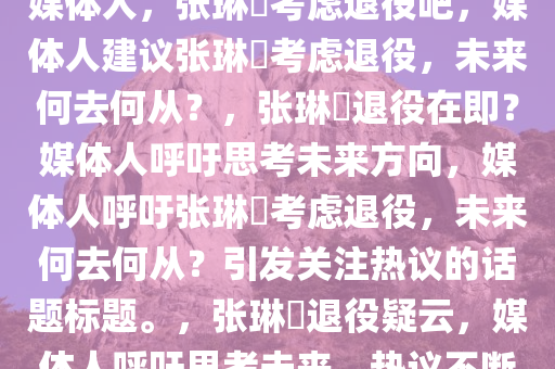 媒体人，张琳芃考虑退役吧，媒体人建议张琳芃考虑退役，未来何去何从？，张琳芃退役在即？媒体人呼吁思考未来方向，媒体人呼吁张琳芃考虑退役，未来何去何从？引发关注热议的话题标题。，张琳芃退役疑云，媒体人呼吁思考未来，热议不断