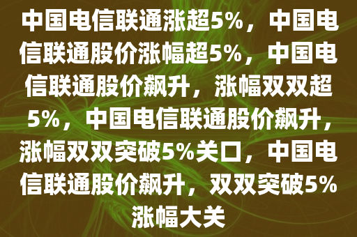 中国电信联通涨超5%，中国电信联通股价涨幅超5%，中国电信联通股价飙升，涨幅双双超5%