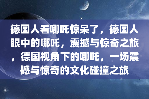 德国人看哪吒惊呆了，德国人眼中的哪吒，震撼与惊奇之旅，德国视角下的哪吒，一场震撼与惊奇的文化碰撞之旅