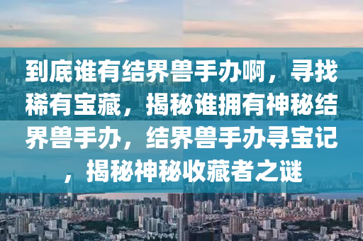 到底谁有结界兽手办啊，寻找稀有宝藏，揭秘谁拥有神秘结界兽手办，结界兽手办寻宝记，揭秘神秘收藏者之谜