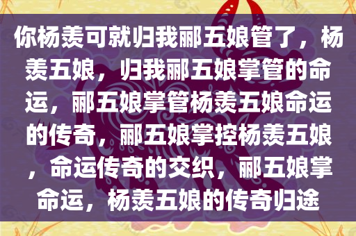 你杨羡可就归我郦五娘管了，杨羡五娘，归我郦五娘掌管的命运，郦五娘掌管杨羡五娘命运的传奇，郦五娘掌控杨羡五娘，命运传奇的交织，郦五娘掌命运，杨羡五娘的传奇归途