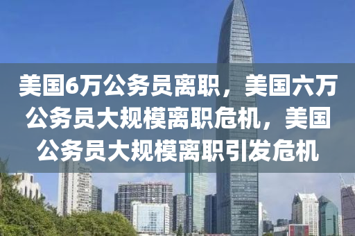 美国6万公务员离职，美国六万公务员大规模离职危机，美国公务员大规模离职引发危机