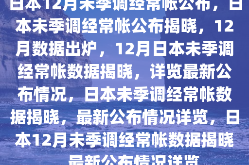 日本12月未季调经常帐公布，日本未季调经常帐公布揭晓，12月数据出炉，12月日本未季调经常帐数据揭晓，详览最新公布情况，日本未季调经常帐数据揭晓，最新公布情况详览，日本12月未季调经常帐数据揭晓，最新公布情况详览