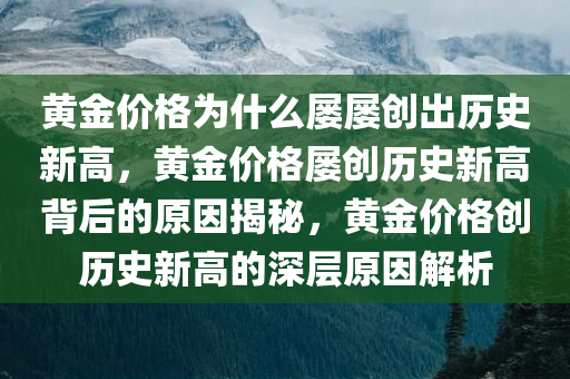 黄金价格为什么屡屡创出历史新高，黄金价格屡创历史新高背后的原因揭秘，黄金价格创历史新高的深层原因解析