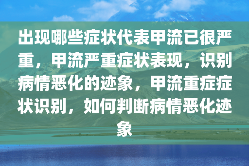 出现哪些症状代表甲流已很严重，甲流严重症状表现，识别病情恶化的迹象，甲流重症症状识别，如何判断病情恶化迹象