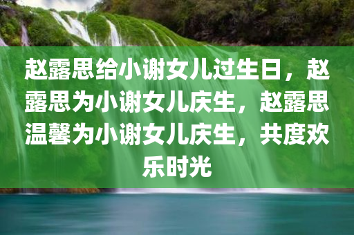 赵露思给小谢女儿过生日，赵露思为小谢女儿庆生，赵露思温馨为小谢女儿庆生，共度欢乐时光