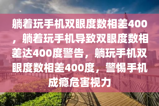 躺着玩手机双眼度数相差400，躺着玩手机导致双眼度数相差达400度警告，躺玩手机双眼度数相差400度，警惕手机成瘾危害视力