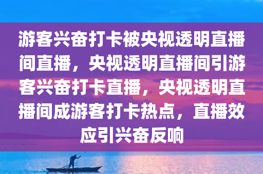 游客兴奋打卡被央视透明直播间直播，央视透明直播间引游客兴奋打卡直播，央视透明直播间成游客打卡热点，直播效应引兴奋反响