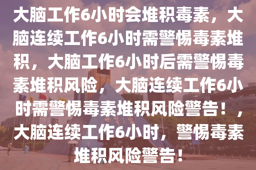 大脑工作6小时会堆积毒素，大脑连续工作6小时需警惕毒素堆积，大脑工作6小时后需警惕毒素堆积风险，大脑连续工作6小时需警惕毒素堆积风险警告！，大脑连续工作6小时，警惕毒素堆积风险警告！