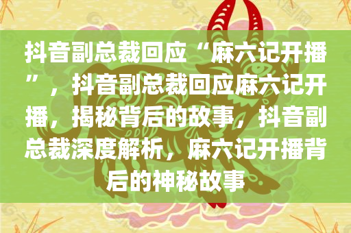 抖音副总裁回应“麻六记开播”，抖音副总裁回应麻六记开播，揭秘背后的故事，抖音副总裁深度解析，麻六记开播背后的神秘故事