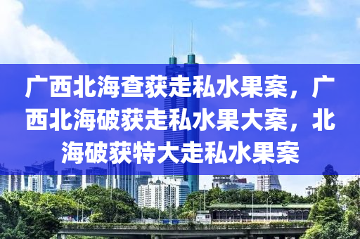 广西北海查获走私水果案，广西北海破获走私水果大案，北海破获特大走私水果案