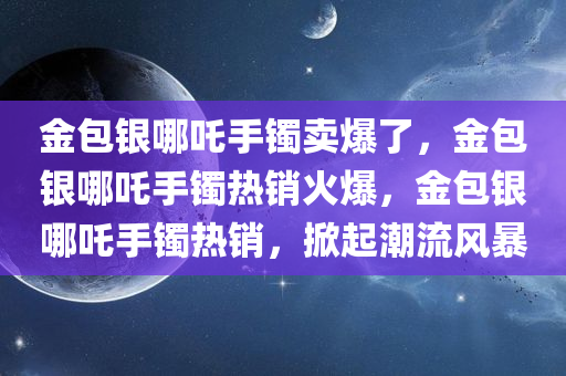 金包银哪吒手镯卖爆了，金包银哪吒手镯热销火爆，金包银哪吒手镯热销，掀起潮流风暴