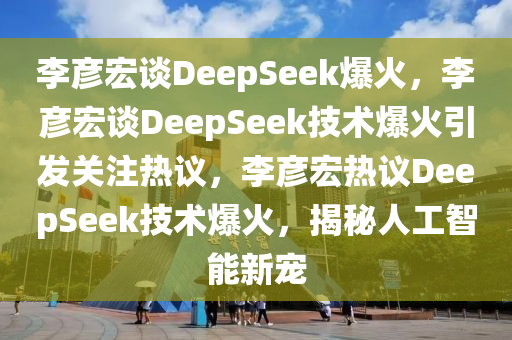 李彦宏谈DeepSeek爆火，李彦宏谈DeepSeek技术爆火引发关注热议，李彦宏热议DeepSeek技术爆火，揭秘人工智能新宠