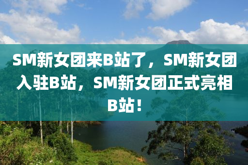 SM新女团来B站了，SM新女团入驻B站，SM新女团正式亮相B站！