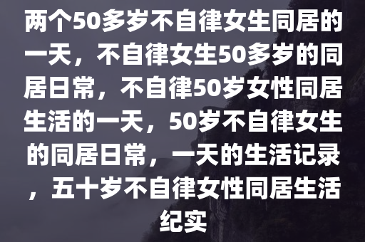 两个50多岁不自律女生同居的一天，不自律女生50多岁的同居日常，不自律50岁女性同居生活的一天，50岁不自律女生的同居日常，一天的生活记录，五十岁不自律女性同居生活纪实