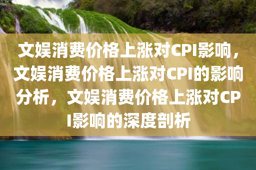 文娱消费价格上涨对CPI影响，文娱消费价格上涨对CPI的影响分析，文娱消费价格上涨对CPI影响的深度剖析