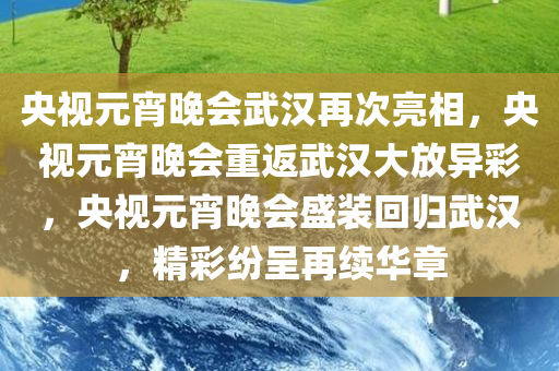 央视元宵晚会武汉再次亮相，央视元宵晚会重返武汉大放异彩，央视元宵晚会盛装回归武汉，精彩纷呈再续华章